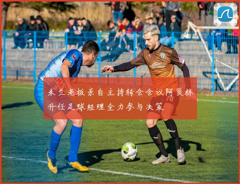 米兰老板亲自主持转会会议阿莫林升任足球经理全力参与决策
