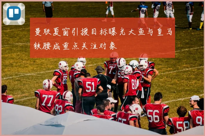 曼联夏窗引援目标曝光大鱼与皇马铁腰成重点关注对象