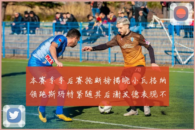本赛季季后赛抢断榜揭晓小瓦格纳领跑斯玛特紧随其后谢泼德表现不俗