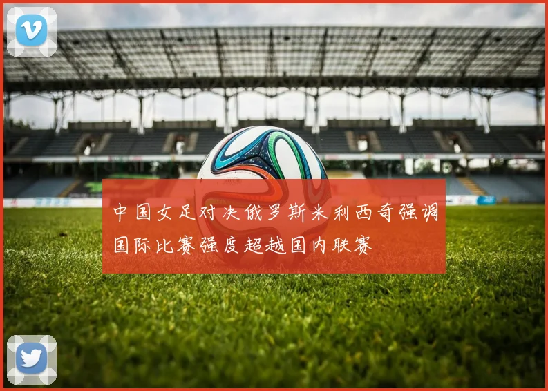 中国女足对决俄罗斯米利西奇强调国际比赛强度超越国内联赛
