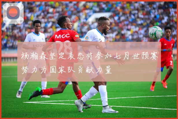 杨瀚森坚定表态将参加七月世预赛努力为国家队贡献力量