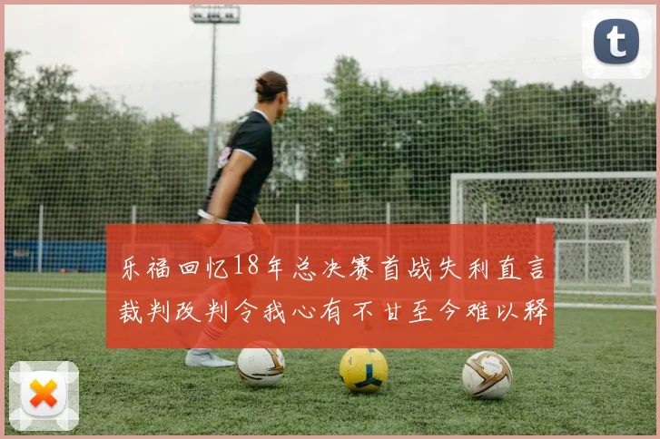 乐福回忆18年总决赛首战失利直言裁判改判令我心有不甘至今难以释怀