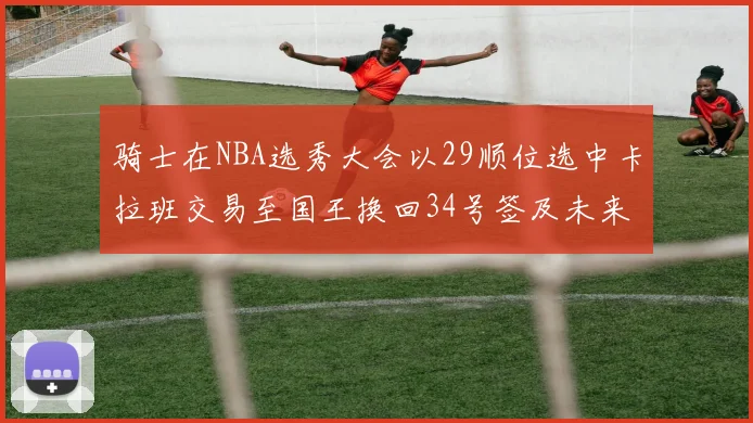 骑士在NBA选秀大会以29顺位选中卡拉班交易至国王换回34号签及未来一轮选秀权