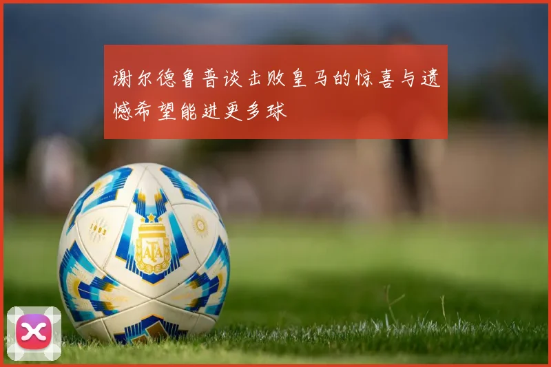 谢尔德鲁普谈击败皇马的惊喜与遗憾希望能进更多球
