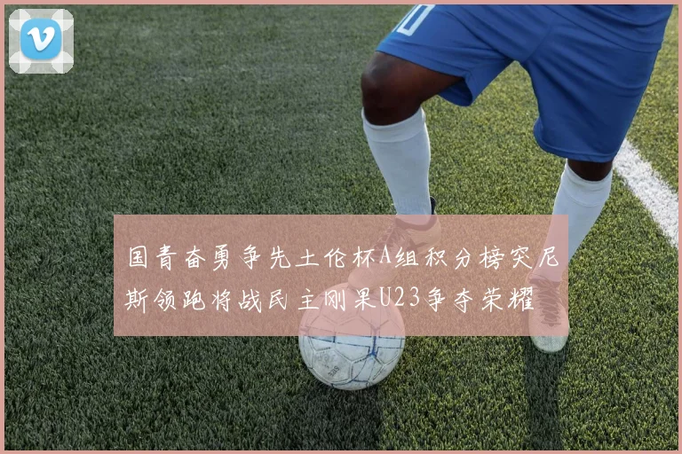国青奋勇争先土伦杯A组积分榜突尼斯领跑将战民主刚果U23争夺荣耀