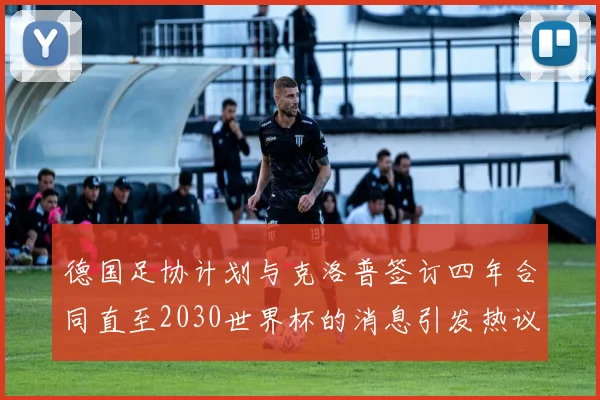 德国足协计划与克洛普签订四年合同直至2030世界杯的消息引发热议