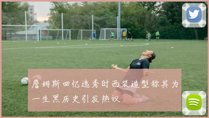詹姆斯回忆选秀时西装造型称其为一生黑历史引发热议