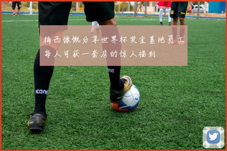 梅西慷慨分享世界杯奖金基地员工每人可获一套房的惊人福利