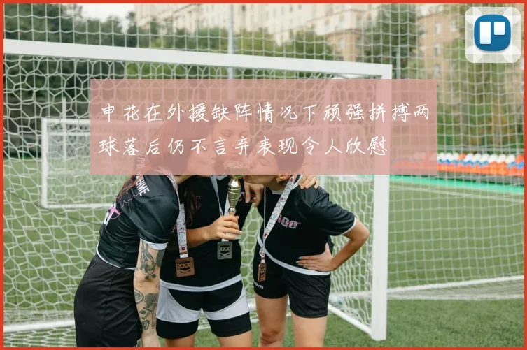 申花在外援缺阵情况下顽强拼搏两球落后仍不言弃表现令人欣慰