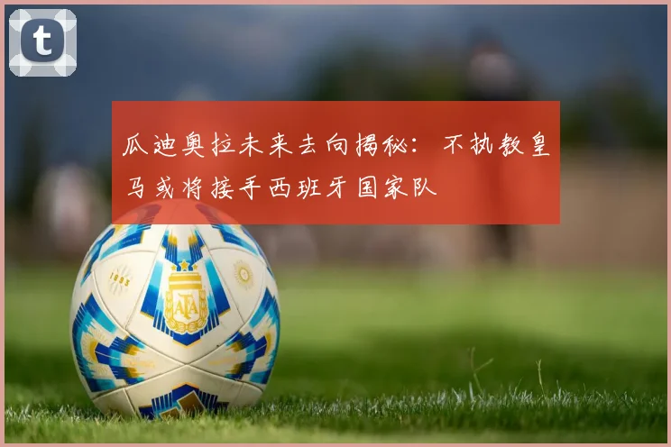 瓜迪奥拉未来去向揭秘：不执教皇马或将接手西班牙国家队
