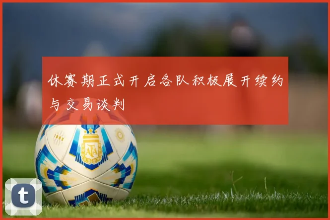 休赛期正式开启各队积极展开续约与交易谈判