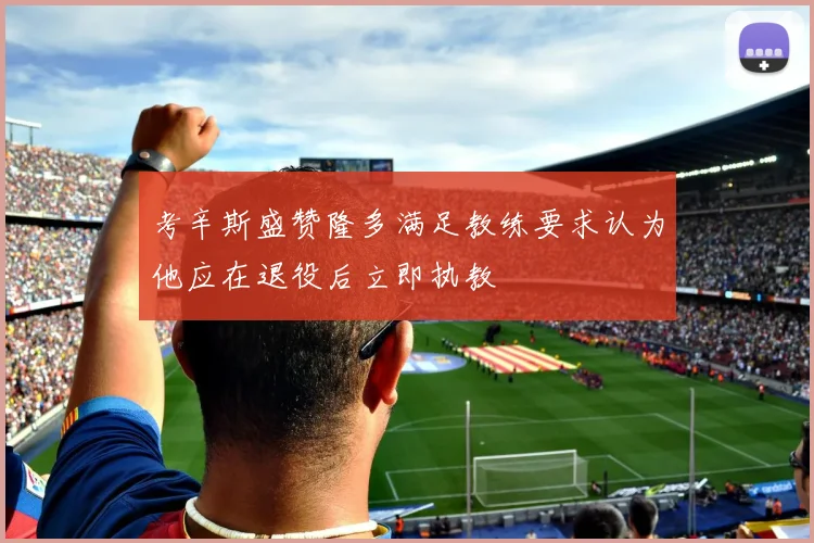 考辛斯盛赞隆多满足教练要求认为他应在退役后立即执教