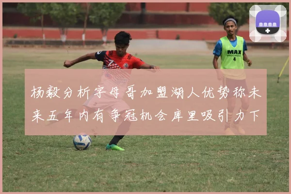 杨毅分析字母哥加盟湖人优势称未来五年内有争冠机会库里吸引力下降