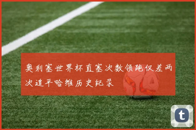 奥利塞世界杯直塞次数领跑仅差两次追平哈维历史纪录